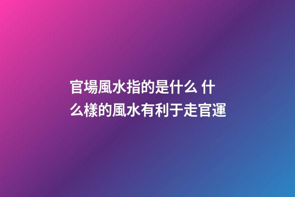 官場風水指的是什么 什么樣的風水有利于走官運